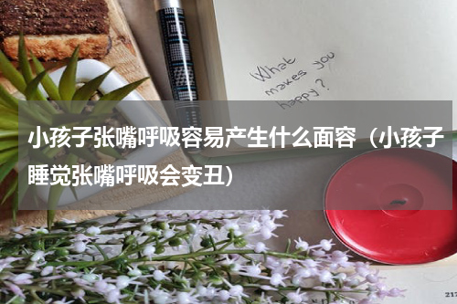小孩子张嘴呼吸容易产生什么面容（小孩子睡觉张嘴呼吸会变丑）