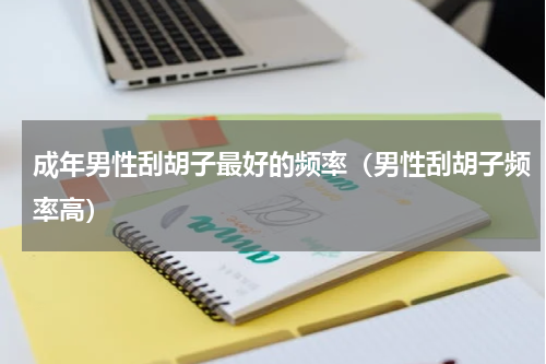 成年男性刮胡子最好的频率（男性刮胡子频率高）