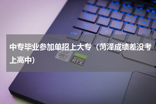 中专毕业参加单招上大专（菏泽成绩差没考上高中）