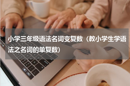小学三年级语法名词变复数（教小学生学语法之名词的单复数）