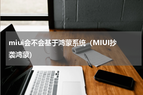miui会不会基于鸿蒙系统（MIUI抄袭鸿蒙）