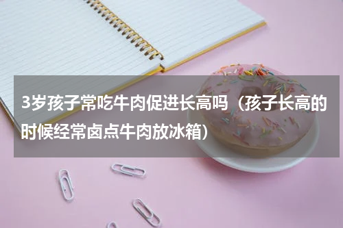 3岁孩子常吃牛肉促进长高吗（孩子长高的时候经常卤点牛肉放冰箱）