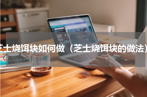 芝士烧饵块如何做（芝士烧饵块的做法）