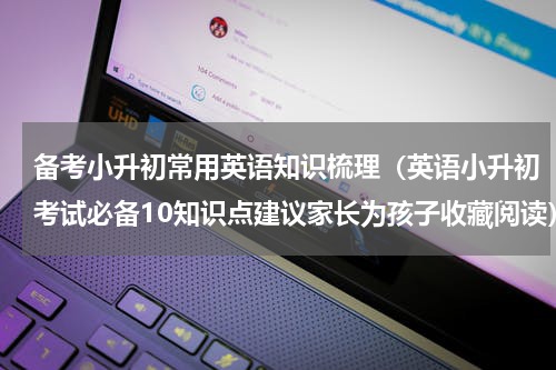 备考小升初常用英语知识梳理（英语小升初考试必备10知识点建议家长为孩子收藏阅读）