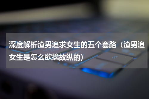 深度解析渣男追求女生的五个套路（渣男追女生是怎么欲擒故纵的）