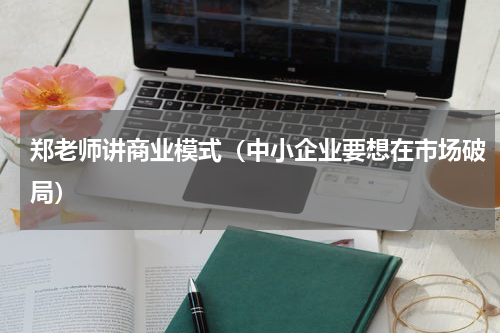 郑老师讲商业模式（中小企业要想在市场破局）