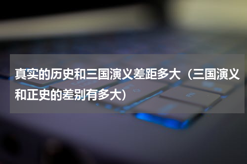 真实的历史和三国演义差距多大（三国演义和正史的差别有多大）