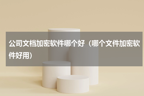 公司文档加密软件哪个好（哪个文件加密软件好用）