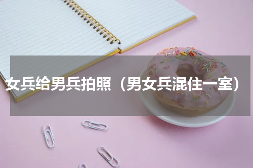女兵给男兵拍照（男女兵混住一室）
