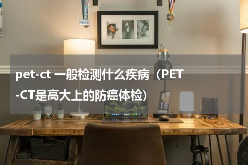 pet-ct 一般检测什么疾病（PET-CT是高大上的防癌体检）