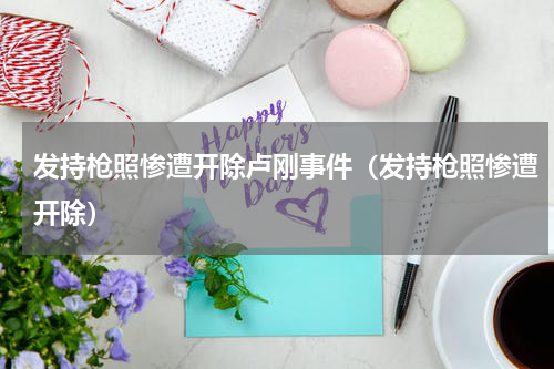 发持枪照惨遭开除卢刚事件（发持枪照惨遭开除）