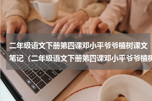 二年级语文下册第四课邓小平爷爷植树课文笔记（二年级语文下册第四课邓小平爷爷植树课文笔记）