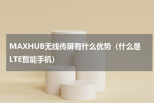 MAXHUB无线传屏有什么优势（什么是LTE智能手机）