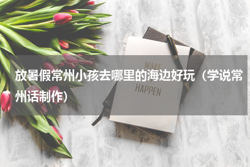 放暑假常州小孩去哪里的海边好玩（学说常州话制作）