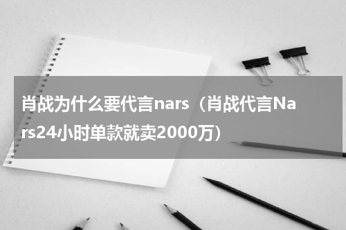 肖战为什么要代言nars（肖战代言Nars24小时单款就卖2000万）