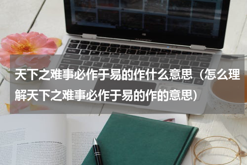 天下之难事必作于易的作什么意思（怎么理解天下之难事必作于易的作的意思）