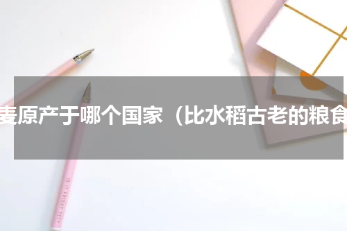 藜麦原产于哪个国家（比水稻古老的粮食）