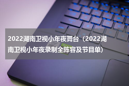 2022湖南卫视小年夜舞台（2022湖南卫视小年夜录制全阵容及节目单）