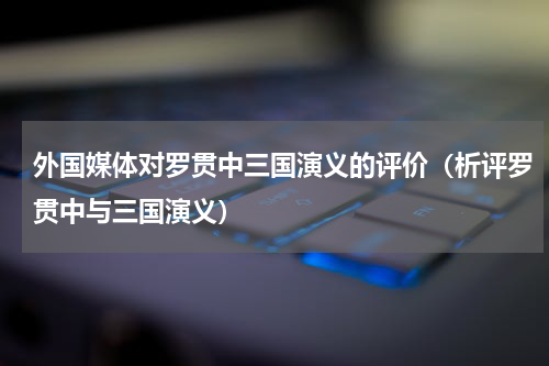 外国媒体对罗贯中三国演义的评价（析评罗贯中与三国演义）