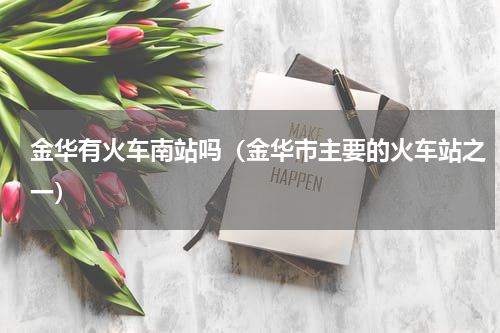 金华有火车南站吗（金华市主要的火车站之一）