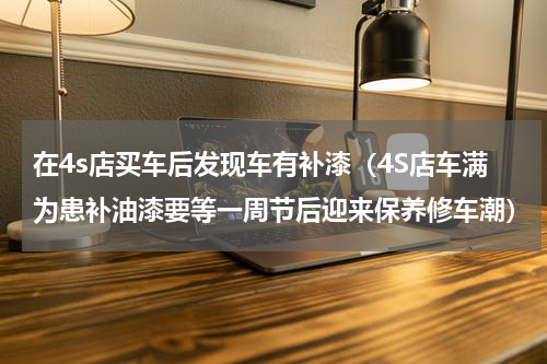 在4s店买车后发现车有补漆（4S店车满为患补油漆要等一周节后迎来保养修车潮）