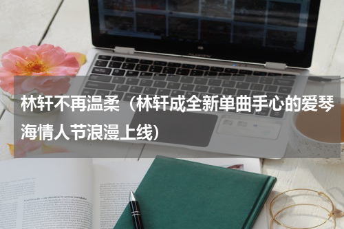 林轩不再温柔（林轩成全新单曲手心的爱琴海情人节浪漫上线）