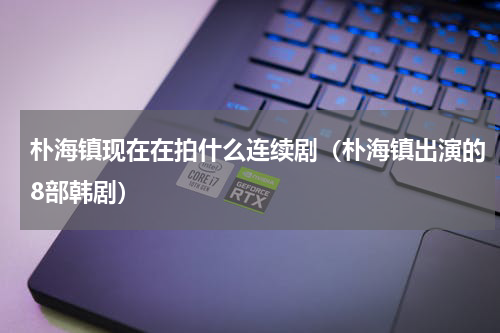 朴海镇现在在拍什么连续剧（朴海镇出演的8部韩剧）