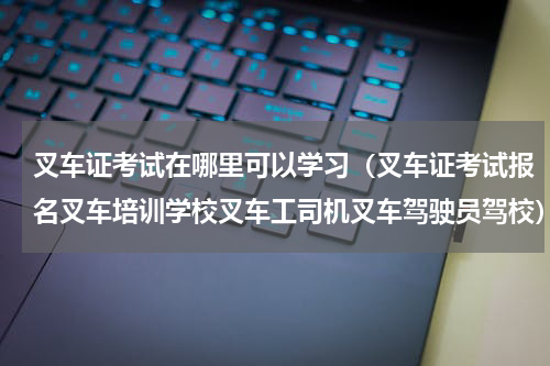 叉车证考试在哪里可以学习（叉车证考试报名叉车培训学校叉车工司机叉车驾驶员驾校）