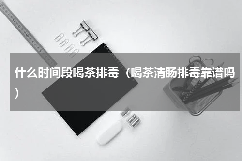 什么时间段喝茶排毒（喝茶清肠排毒靠谱吗）