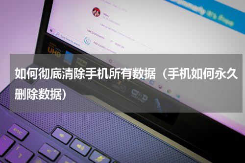 如何彻底清除手机所有数据（手机如何永久删除数据）