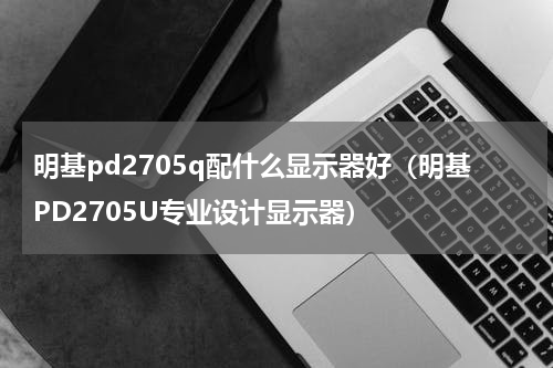 明基pd2705q配什么显示器好（明基PD2705U专业设计显示器）