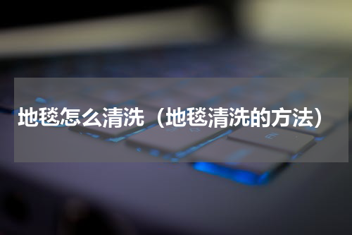 地毯怎么清洗（地毯清洗的方法）