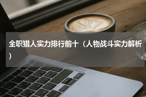 全职猎人实力排行前十（人物战斗实力解析）