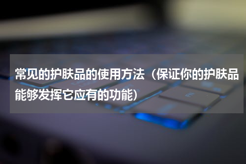 常见的护肤品的使用方法（保证你的护肤品能够发挥它应有的功能）