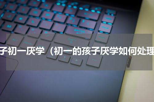 孩子初一厌学（初一的孩子厌学如何处理）