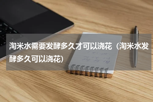 淘米水需要发酵多久才可以浇花（淘米水发酵多久可以浇花）