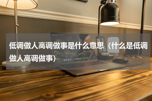 低调做人高调做事是什么意思（什么是低调做人高调做事）