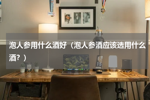 泡人参用什么酒好（泡人参酒应该选用什么酒？）
