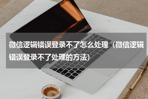 微信逻辑错误登录不了怎么处理（微信逻辑错误登录不了处理的方法）
