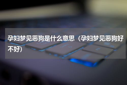 孕妇梦见恶狗是什么意思（孕妇梦见恶狗好不好）