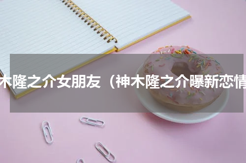神木隆之介女朋友（神木隆之介曝新恋情）