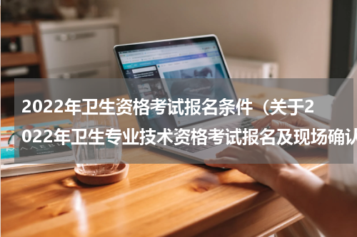 2022年卫生资格考试报名条件（关于2022年卫生专业技术资格考试报名及现场确认有关事项的通知）