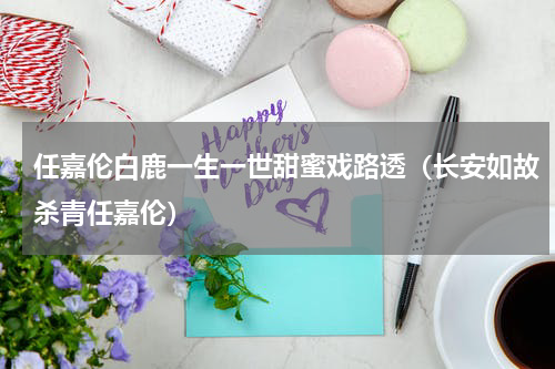 任嘉伦白鹿一生一世甜蜜戏路透（长安如故杀青任嘉伦）