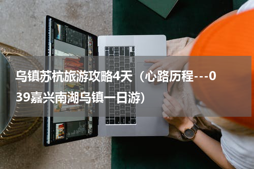 乌镇苏杭旅游攻略4天（心路历程---039嘉兴南湖乌镇一日游）