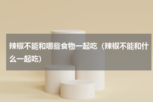 辣椒不能和哪些食物一起吃（辣椒不能和什么一起吃）