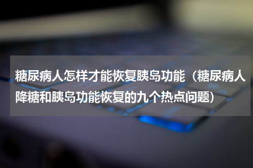 糖尿病人怎样才能恢复胰岛功能（糖尿病人降糖和胰岛功能恢复的九个热点问题）