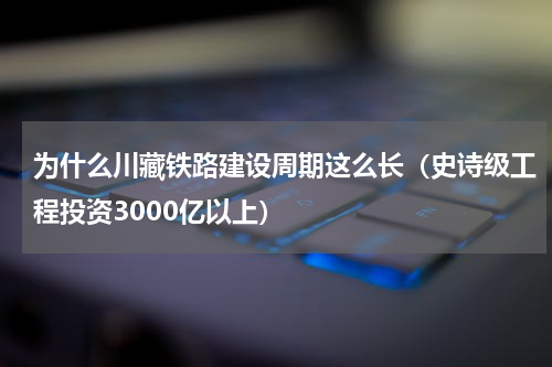 为什么川藏铁路建设周期这么长（史诗级工程投资3000亿以上）