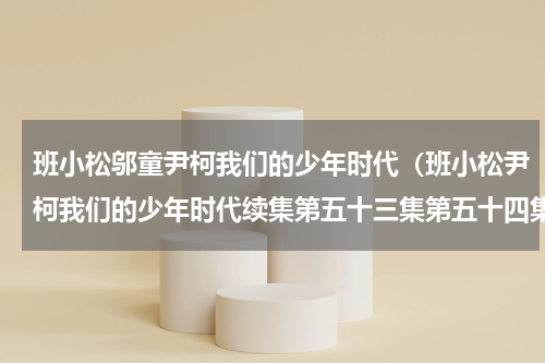 班小松邬童尹柯我们的少年时代（班小松尹柯我们的少年时代续集第五十三集第五十四集）