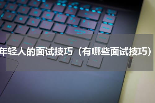 年轻人的面试技巧（有哪些面试技巧）