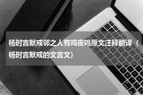 杨时言默戒邻之人有鸡夜呜原文注释翻译（杨时言默戒的文言文）